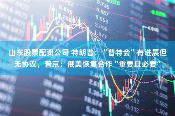 山东股票配资公司 特朗普：“普特会”有进展但无协议，普京：俄美恢复合作“重要且必要”