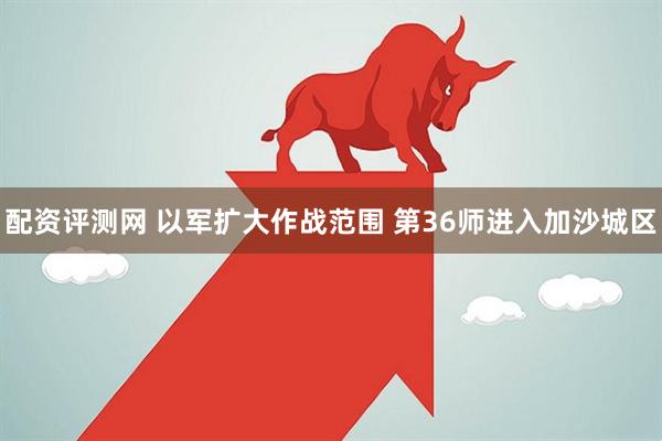 配资评测网 以军扩大作战范围 第36师进入加沙城区