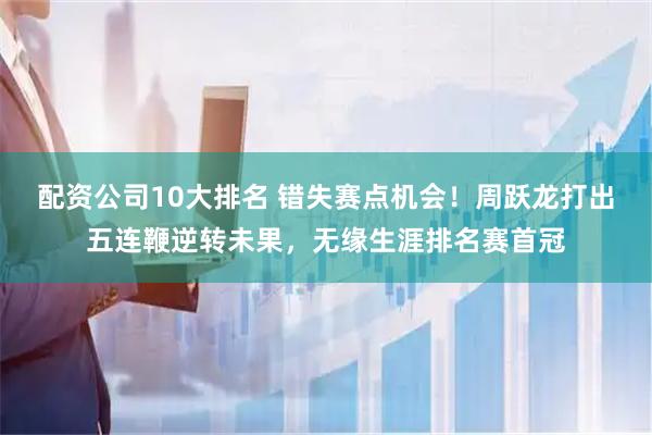 配资公司10大排名 错失赛点机会！周跃龙打出五连鞭逆转未果，无缘生涯排名赛首冠