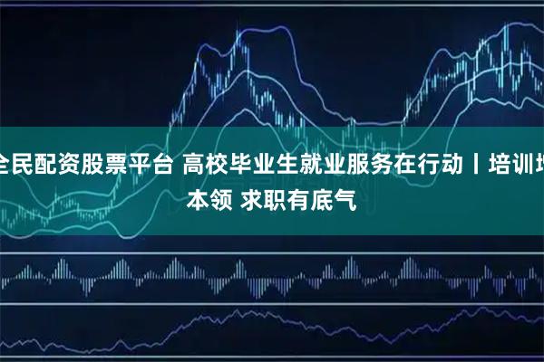 全民配资股票平台 高校毕业生就业服务在行动丨培训增本领&#32;求职有底气