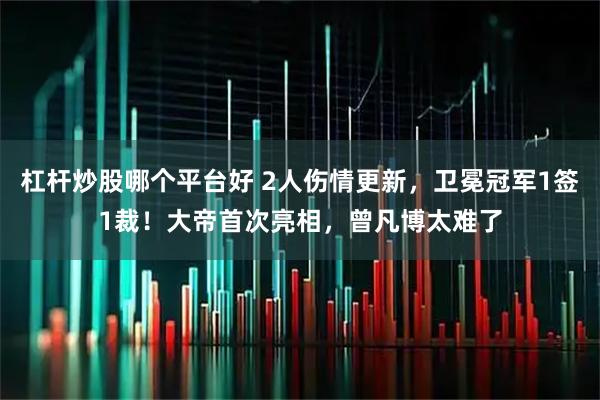杠杆炒股哪个平台好 2人伤情更新，卫冕冠军1签1裁！大帝首次亮相，曾凡博太难了