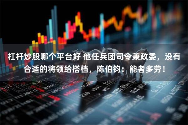 杠杆炒股哪个平台好 他任兵团司令兼政委，没有合适的将领给搭档，陈伯钧：能者多劳！