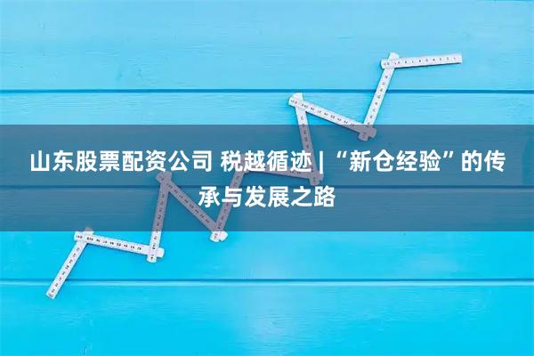 山东股票配资公司 税越循迹 | “新仓经验”的传承与发展之路